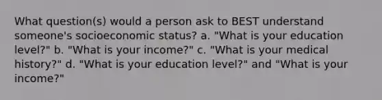 What question(s) would a person ask to BEST understand someone's socioeconomic status? a. "What is your education level?" b. "What is your income?" c. "What is your medical history?" d. "What is your education level?" and "What is your income?"