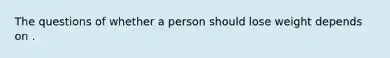 The questions of whether a person should lose weight depends on .