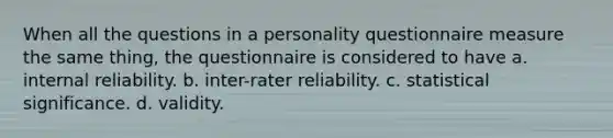 When all the questions in a personality questionnaire measure the same thing, the questionnaire is considered to have a. internal reliability. b. inter-rater reliability. c. statistical significance. d. validity.