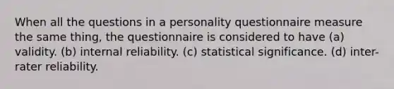 When all the questions in a personality questionnaire measure the same thing, the questionnaire is considered to have (a) validity. (b) internal reliability. (c) statistical significance. (d) inter-rater reliability.