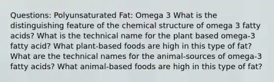 Questions: Polyunsaturated Fat: Omega 3 What is the distinguishing feature of the chemical structure of omega 3 fatty acids? What is the technical name for the plant based omega-3 fatty acid? What plant-based foods are high in this type of fat? What are the technical names for the animal-sources of omega-3 fatty acids? What animal-based foods are high in this type of fat?