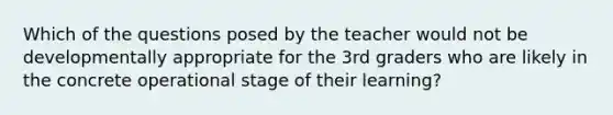 Which of the questions posed by the teacher would not be developmentally appropriate for the 3rd graders who are likely in the concrete operational stage of their learning?