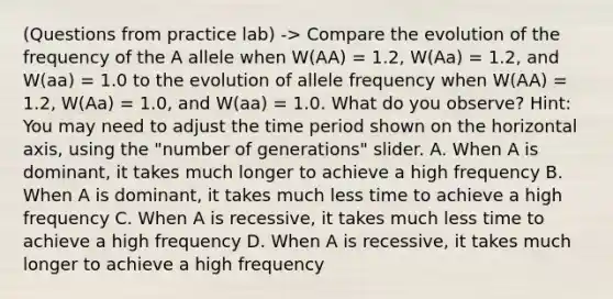 (Questions from practice lab) -> Compare the evolution of the frequency of the A allele when W(AA) = 1.2, W(Aa) = 1.2, and W(aa) = 1.0 to the evolution of allele frequency when W(AA) = 1.2, W(Aa) = 1.0, and W(aa) = 1.0. What do you observe? Hint: You may need to adjust the time period shown on the horizontal axis, using the "number of generations" slider. A. When A is dominant, it takes much longer to achieve a high frequency B. When A is dominant, it takes much less time to achieve a high frequency C. When A is recessive, it takes much less time to achieve a high frequency D. When A is recessive, it takes much longer to achieve a high frequency