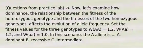 (Questions from practice lab) -> Now, let's examine how dominance, the relationship between the fitness of the heterozygous genotype and the fitnesses of the two homozygous genotypes, affects the evolution of allele frequency. Set the fitness values for the three genotypes to W(AA) = 1.2, W(Aa) = 1.2, and W(aa) = 1.0. In this scenario, the A allele is ... A. dominant B. recessive C. intermediate