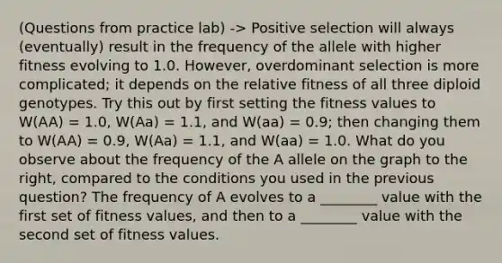 (Questions from practice lab) -> Positive selection will always (eventually) result in the frequency of the allele with higher fitness evolving to 1.0. However, overdominant selection is more complicated; it depends on the relative fitness of all three diploid genotypes. Try this out by first setting the fitness values to W(AA) = 1.0, W(Aa) = 1.1, and W(aa) = 0.9; then changing them to W(AA) = 0.9, W(Aa) = 1.1, and W(aa) = 1.0. What do you observe about the frequency of the A allele on the graph to the right, compared to the conditions you used in the previous question? The frequency of A evolves to a ________ value with the first set of fitness values, and then to a ________ value with the second set of fitness values.