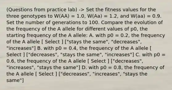 (Questions from practice lab) -> Set the fitness values for the three genotypes to W(AA) = 1.0, W(Aa) = 1.2, and W(aa) = 0.9. Set the number of generations to 100. Compare the evolution of the frequency of the A allele for different values of p0, the starting frequency of the A allele: A. with p0 = 0.2, the frequency of the A allele [ Select ] ["stays the same", "decreases", "increases"] B. with p0 = 0.4, the frequency of the A allele [ Select ] ["decreases", "stays the same", "increases"] C. with p0 = 0.6, the frequency of the A allele [ Select ] ["decreases", "increases", "stays the same"] D. with p0 = 0.8, the frequency of the A allele [ Select ] ["decreases", "increases", "stays the same"]