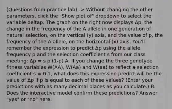 (Questions from practice lab) -> Without changing the other parameters, click the "Show plot of" dropdown to select the variable deltap. The graph on the right now displays Δp, the change in the frequency of the A allele in one generation of natural selection, on the vertical (y) axis, and the value of p, the frequency of the A allele, on the horizontal (x) axis. You'll remember the expression to predict Δp using the allele frequency p and the selection coefficient s from our class meeting: Δp = s p (1-p) A. If you change the three genotype fitness variables W(AA), W(Aa) and W(aa) to reflect a selection coefficient s = 0.1, what does this expression predict will be the value of Δp if p is equal to each of these values? (Enter your predictions with as many decimal places as you calculate.) B. Does the interactive model confirm these predictions? Answer "yes" or "no" here: