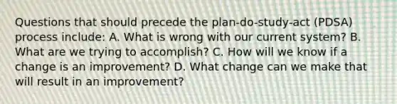 Questions that should precede the plan-do-study-act (PDSA) process include: A. What is wrong with our current system? B. What are we trying to accomplish? C. How will we know if a change is an improvement? D. What change can we make that will result in an improvement?