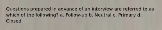 Questions prepared in advance of an interview are referred to as which of the following? a. Follow-up b. Neutral c. Primary d. Closed