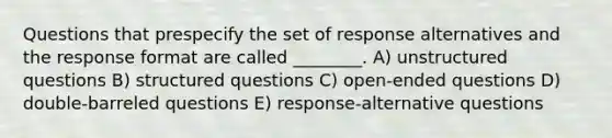 Questions that prespecify the set of response alternatives and the response format are called ________. A) unstructured questions B) structured questions C) open-ended questions D) double-barreled questions E) response-alternative questions