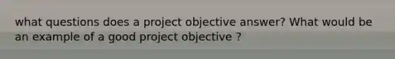 what questions does a project objective answer? What would be an example of a good project objective ?