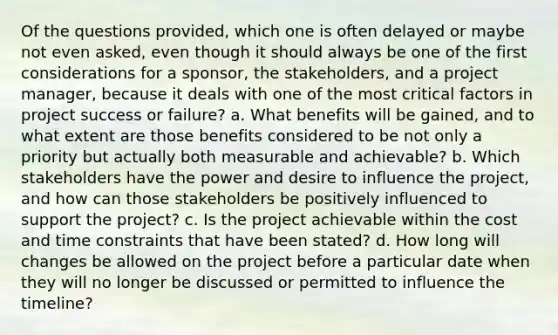 Of the questions provided, which one is often delayed or maybe not even asked, even though it should always be one of the first considerations for a sponsor, the stakeholders, and a project manager, because it deals with one of the most critical factors in project success or failure? a. What benefits will be gained, and to what extent are those benefits considered to be not only a priority but actually both measurable and achievable? b. Which stakeholders have the power and desire to influence the project, and how can those stakeholders be positively influenced to support the project? c. Is the project achievable within the cost and time constraints that have been stated? d. How long will changes be allowed on the project before a particular date when they will no longer be discussed or permitted to influence the timeline?