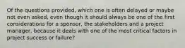 Of the questions provided, which one is often delayed or maybe not even asked, even though it should always be one of the first considerations for a sponsor, the stakeholders and a project manager, because it deals with one of the most critical factors in project success or failure?