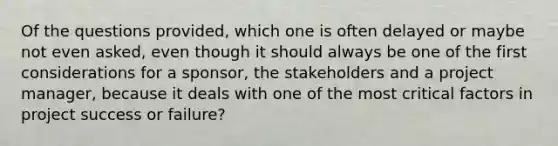 Of the questions provided, which one is often delayed or maybe not even asked, even though it should always be one of the first considerations for a sponsor, the stakeholders and a project manager, because it deals with one of the most critical factors in project success or failure?