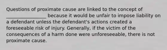 Questions of proximate cause are linked to the concept of _________________ because it would be unfair to impose liability on a defendant unless the defendant's actions created a foreseeable risk of injury. Generally, if the victim of the consequences of a harm done were unforeseeable, there is not proximate cause.