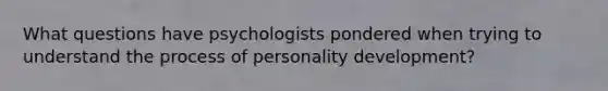 What questions have psychologists pondered when trying to understand the process of personality development?