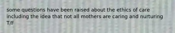 some questions have been raised about the ethics of care including the idea that not all mothers are caring and nurturing T/F