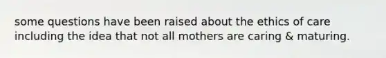 some questions have been raised about the ethics of care including the idea that not all mothers are caring & maturing.