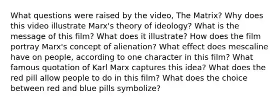 What questions were raised by the video, The Matrix? Why does this video illustrate Marx's theory of ideology? What is the message of this film? What does it illustrate? How does the film portray Marx's concept of alienation? What effect does mescaline have on people, according to one character in this film? What famous quotation of Karl Marx captures this idea? What does the red pill allow people to do in this film? What does the choice between red and blue pills symbolize?