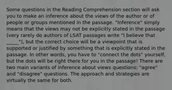 Some questions in the Reading Comprehension section will ask you to make an inference about the views of the author or of people or groups mentioned in the passage. "Inference" simply means that the views may not be explicitly stated in the passage (very rarely do authors of LSAT passages write "I believe that _____"), but the correct choice will be a viewpoint that is supported or justified by something that is explicitly stated in the passage. In other words, you have to "connect the dots" yourself, but the dots will be right there for you in the passage! There are two main variants of inference about views questions: "agree" and "disagree" questions. The approach and strategies are virtually the same for both.