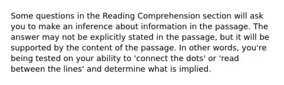 Some questions in the Reading Comprehension section will ask you to make an inference about information in the passage. The answer may not be explicitly stated in the passage, but it will be supported by the content of the passage. In other words, you're being tested on your ability to 'connect the dots' or 'read between the lines' and determine what is implied.