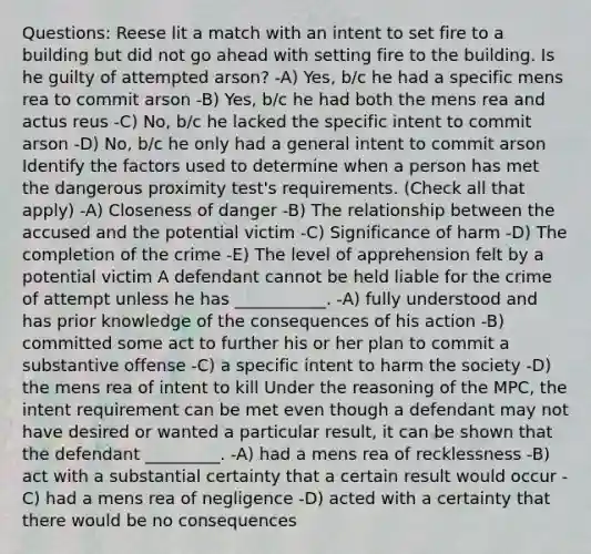 Questions: Reese lit a match with an intent to set fire to a building but did not go ahead with setting fire to the building. Is he guilty of attempted arson? -A) Yes, b/c he had a specific mens rea to commit arson -B) Yes, b/c he had both the mens rea and actus reus -C) No, b/c he lacked the specific intent to commit arson -D) No, b/c he only had a general intent to commit arson Identify the factors used to determine when a person has met the dangerous proximity test's requirements. (Check all that apply) -A) Closeness of danger -B) The relationship between the accused and the potential victim -C) Significance of harm -D) The completion of the crime -E) The level of apprehension felt by a potential victim A defendant cannot be held liable for the crime of attempt unless he has ___________. -A) fully understood and has prior knowledge of the consequences of his action -B) committed some act to further his or her plan to commit a substantive offense -C) a specific intent to harm the society -D) the mens rea of intent to kill Under the reasoning of the MPC, the intent requirement can be met even though a defendant may not have desired or wanted a particular result, it can be shown that the defendant _________. -A) had a mens rea of recklessness -B) act with a substantial certainty that a certain result would occur -C) had a mens rea of negligence -D) acted with a certainty that there would be no consequences