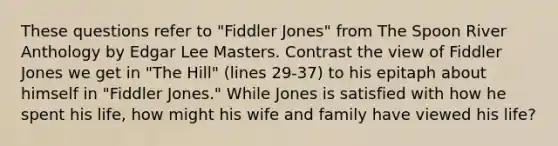 These questions refer to "Fiddler Jones" from The Spoon River Anthology by Edgar Lee Masters. Contrast the view of Fiddler Jones we get in "The Hill" (lines 29-37) to his epitaph about himself in "Fiddler Jones." While Jones is satisfied with how he spent his life, how might his wife and family have viewed his life?