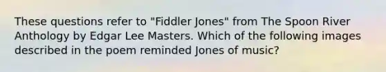 These questions refer to "Fiddler Jones" from The Spoon River Anthology by Edgar Lee Masters. Which of the following images described in the poem reminded Jones of music?