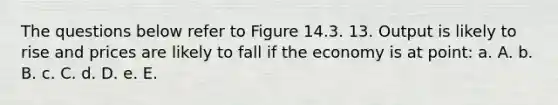 The questions below refer to Figure 14.3. 13. Output is likely to rise and prices are likely to fall if the economy is at point: a. A. b. B. c. C. d. D. e. E.