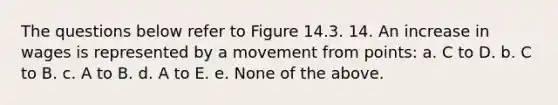 The questions below refer to Figure 14.3. 14. An increase in wages is represented by a movement from points: a. C to D. b. C to B. c. A to B. d. A to E. e. None of the above.