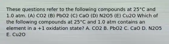 These questions refer to the following compounds at 25°C and 1.0 atm. (A) CO2 (B) PbO2 (C) CaO (D) N2O5 (E) Cu2O Which of the following compounds at 25°C and 1.0 atm contains an element in a +1 oxidation state? A. CO2 B. PbO2 C. CaO D. N2O5 E. Cu2O