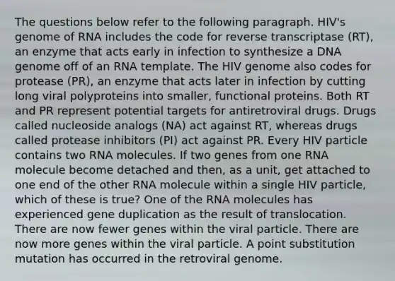 The questions below refer to the following paragraph. HIV's genome of RNA includes the code for reverse transcriptase (RT), an enzyme that acts early in infection to synthesize a DNA genome off of an RNA template. The HIV genome also codes for protease (PR), an enzyme that acts later in infection by cutting long viral polyproteins into smaller, functional proteins. Both RT and PR represent potential targets for antiretroviral drugs. Drugs called nucleoside analogs (NA) act against RT, whereas drugs called protease inhibitors (PI) act against PR. Every HIV particle contains two RNA molecules. If two genes from one RNA molecule become detached and then, as a unit, get attached to one end of the other RNA molecule within a single HIV particle, which of these is true? One of the RNA molecules has experienced gene duplication as the result of translocation. There are now fewer genes within the viral particle. There are now more genes within the viral particle. A point substitution mutation has occurred in the retroviral genome.