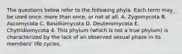 The questions below refer to the following phyla. Each term may be used once, more than once, or not at all. A. Zygomycota B. Ascomycota C. Basidiomycota D. Deuteromycota E. Chytridiomycota 4. This phylum (which is not a true phylum) is characterized by the lack of an observed sexual phase in its members' life cycles.