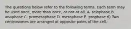 The questions below refer to the following terms. Each term may be used once, more than once, or not at all. A. telophase B. anaphase C. prometaphase D. metaphase E. prophase 6) Two centrosomes are arranged at opposite poles of the cell.-