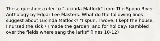 These questions refer to "Lucinda Matlock" from The Spoon River Anthology by Edgar Lee Masters. What do the following lines suggest about Lucinda Matlock? "I spun, I wove, I kept the house, I nursed the sick,/ I made the garden, and for holiday/ Rambled over the fields where sang the larks" (lines 10-12)