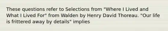 These questions refer to Selections from "Where I Lived and What I Lived For" from Walden by Henry David Thoreau. "Our life is frittered away by details" implies