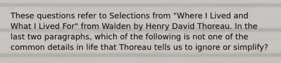 These questions refer to Selections from "Where I Lived and What I Lived For" from Walden by Henry David Thoreau. In the last two paragraphs, which of the following is not one of the common details in life that Thoreau tells us to ignore or simplify?