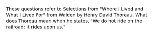 These questions refer to Selections from "Where I Lived and What I Lived For" from Walden by Henry David Thoreau. What does Thoreau mean when he states, "We do not ride on the railroad; it rides upon us."