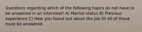 Questions regarding which of the following topics do not have to be answered in an interview? A) Marital status B) Previous experience C) How you found out about the job D) All of these must be answered.