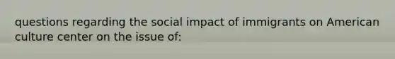 questions regarding the social impact of immigrants on American culture center on the issue of: