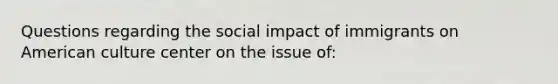 Questions regarding the social impact of immigrants on American culture center on the issue of: