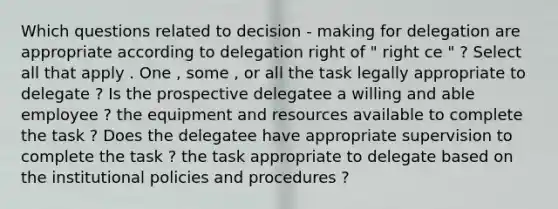 Which questions related to decision - making for delegation are appropriate according to delegation right of " right ce " ? Select all that apply . One , some , or all the task legally appropriate to delegate ? Is the prospective delegatee a willing and able employee ? the equipment and resources available to complete the task ? Does the delegatee have appropriate supervision to complete the task ? the task appropriate to delegate based on the institutional policies and procedures ?