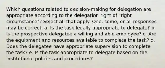 Which questions related to decision-making for delegation are appropriate according to the delegation right of "right circumstance"? Select all that apply. One, some, or all responses may be correct. a. Is the task legally appropriate to delegate? b. Is the prospective delegatee a willing and able employee? c. Are the equipment and resources available to complete the task? d. Does the delegatee have appropriate supervision to complete the task? e. Is the task appropriate to delegate based on the institutional policies and procedures?