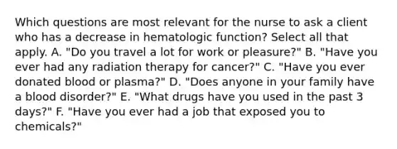 Which questions are most relevant for the nurse to ask a client who has a decrease in hematologic function? Select all that apply. A. "Do you travel a lot for work or pleasure?" B. "Have you ever had any radiation therapy for cancer?" C. "Have you ever donated blood or plasma?" D. "Does anyone in your family have a blood disorder?" E. "What drugs have you used in the past 3 days?" F. "Have you ever had a job that exposed you to chemicals?"