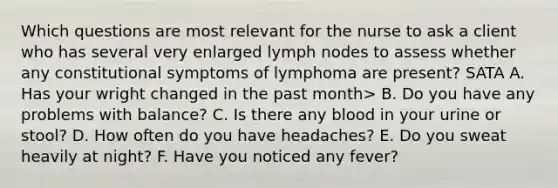 Which questions are most relevant for the nurse to ask a client who has several very enlarged lymph nodes to assess whether any constitutional symptoms of lymphoma are present? SATA A. Has your wright changed in the past month> B. Do you have any problems with balance? C. Is there any blood in your urine or stool? D. How often do you have headaches? E. Do you sweat heavily at night? F. Have you noticed any fever?