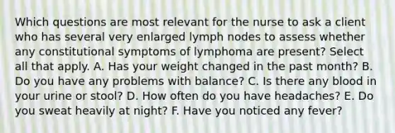 Which questions are most relevant for the nurse to ask a client who has several very enlarged lymph nodes to assess whether any constitutional symptoms of lymphoma are present? Select all that apply. A. Has your weight changed in the past month? B. Do you have any problems with balance? C. Is there any blood in your urine or stool? D. How often do you have headaches? E. Do you sweat heavily at night? F. Have you noticed any fever?