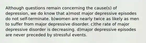 Although questions remain concerning the cause(s) of depression, we do know that a)most major depressive episodes do not self-terminate. b)women are nearly twice as likely as men to suffer from major depressive disorder. c)the rate of major depressive disorder is decreasing. d)major depressive episodes are never preceded by stressful events.