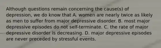 Although questions remain concerning the cause(s) of depression, we do know that A. women are nearly twice as likely as men to suffer from major depressive disorder. B. most major depressive episodes do not self-terminate. C. the rate of major depressive disorder is decreasing. D. major depressive episodes are never preceded by stressful events.