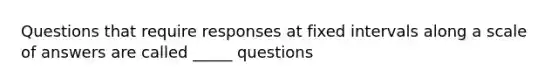 Questions that require responses at fixed intervals along a scale of answers are called _____ questions