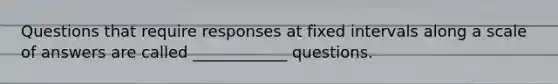 Questions that require responses at fixed intervals along a scale of answers are called ____________ questions.